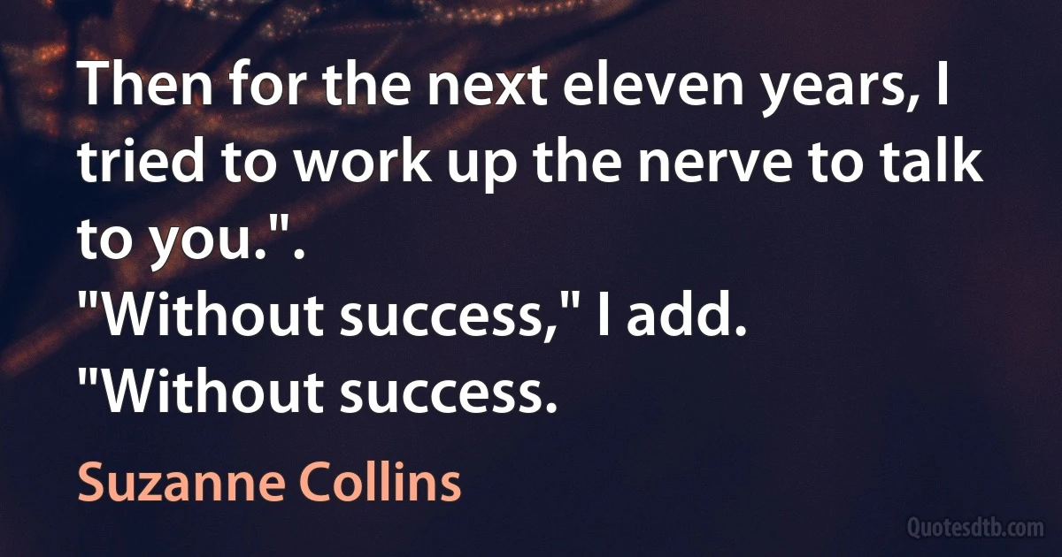 Then for the next eleven years, I tried to work up the nerve to talk to you.".
"Without success," I add.
"Without success. (Suzanne Collins)