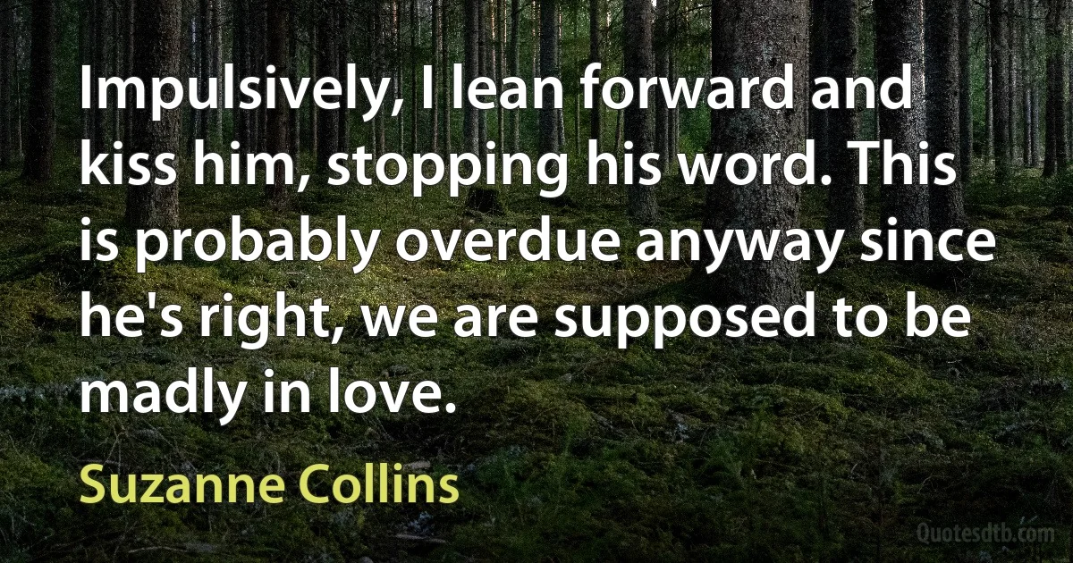 Impulsively, I lean forward and kiss him, stopping his word. This is probably overdue anyway since he's right, we are supposed to be madly in love. (Suzanne Collins)