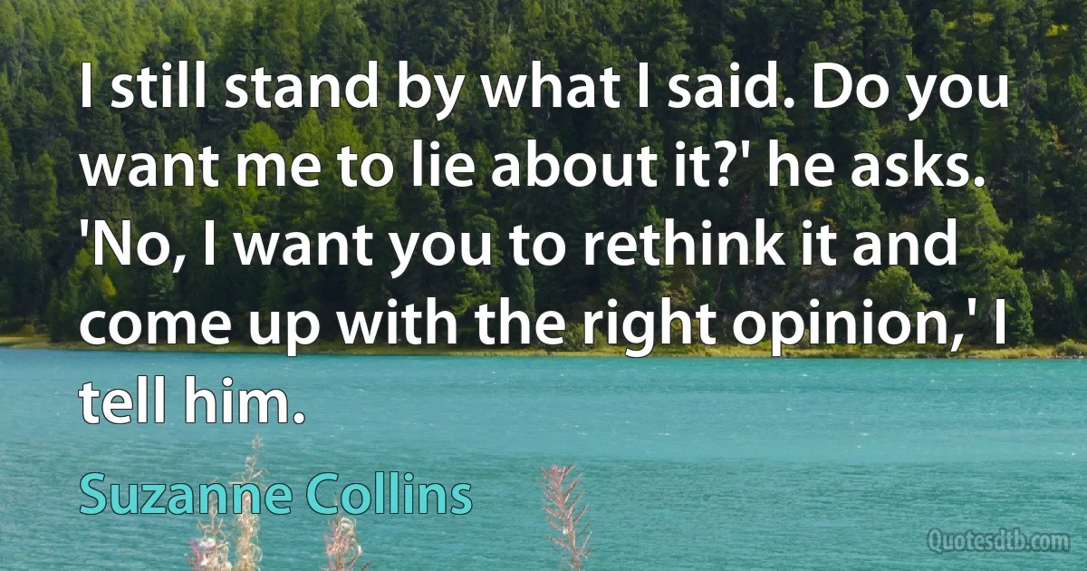 I still stand by what I said. Do you want me to lie about it?' he asks.
'No, I want you to rethink it and come up with the right opinion,' I tell him. (Suzanne Collins)