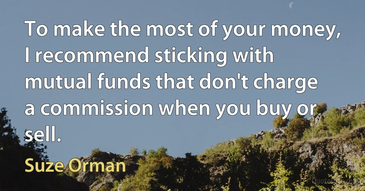 To make the most of your money, I recommend sticking with mutual funds that don't charge a commission when you buy or sell. (Suze Orman)