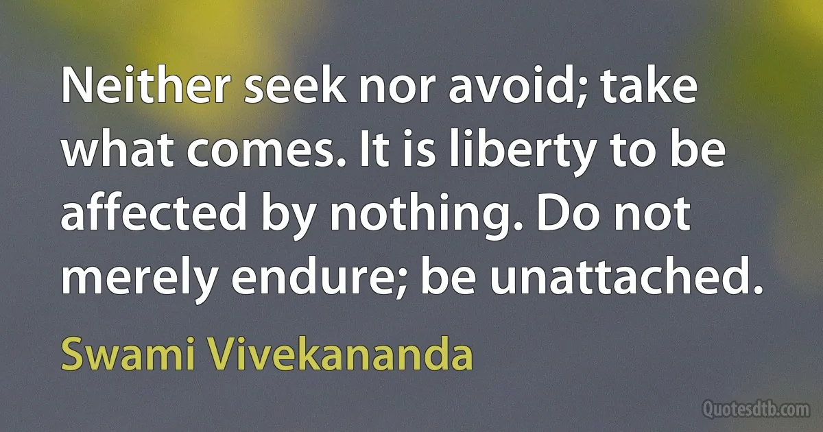 Neither seek nor avoid; take what comes. It is liberty to be affected by nothing. Do not merely endure; be unattached. (Swami Vivekananda)