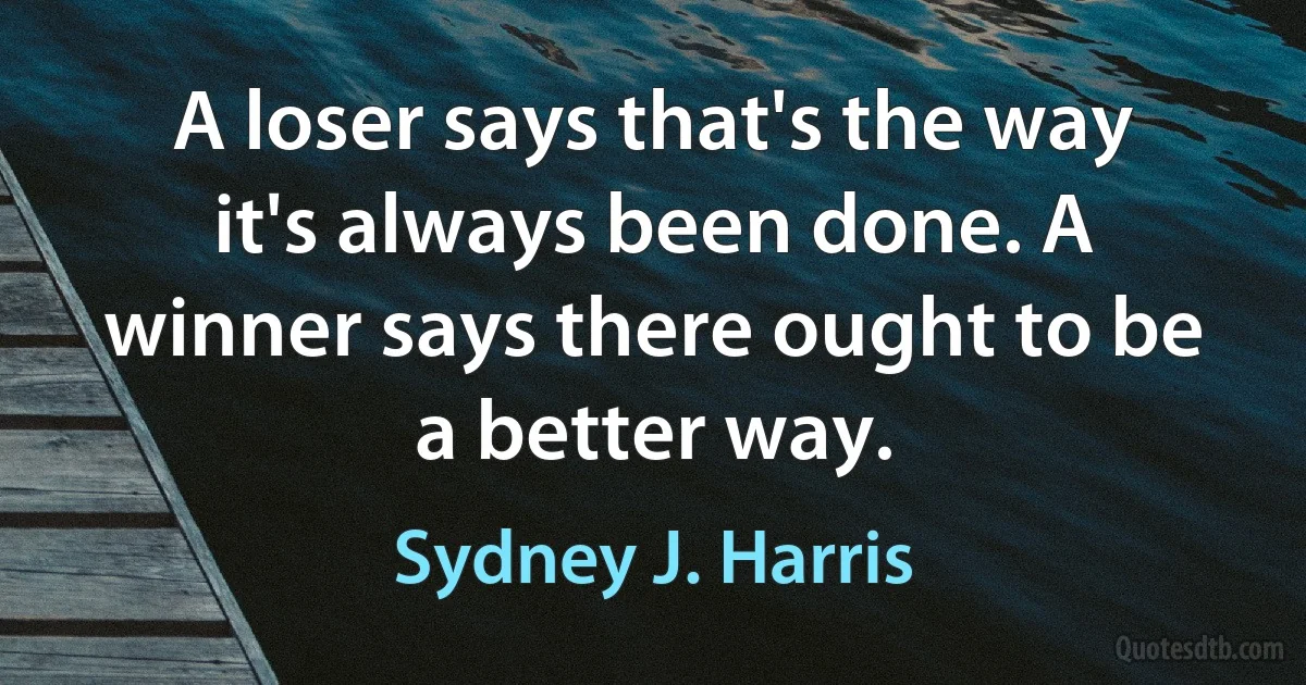 A loser says that's the way it's always been done. A winner says there ought to be a better way. (Sydney J. Harris)