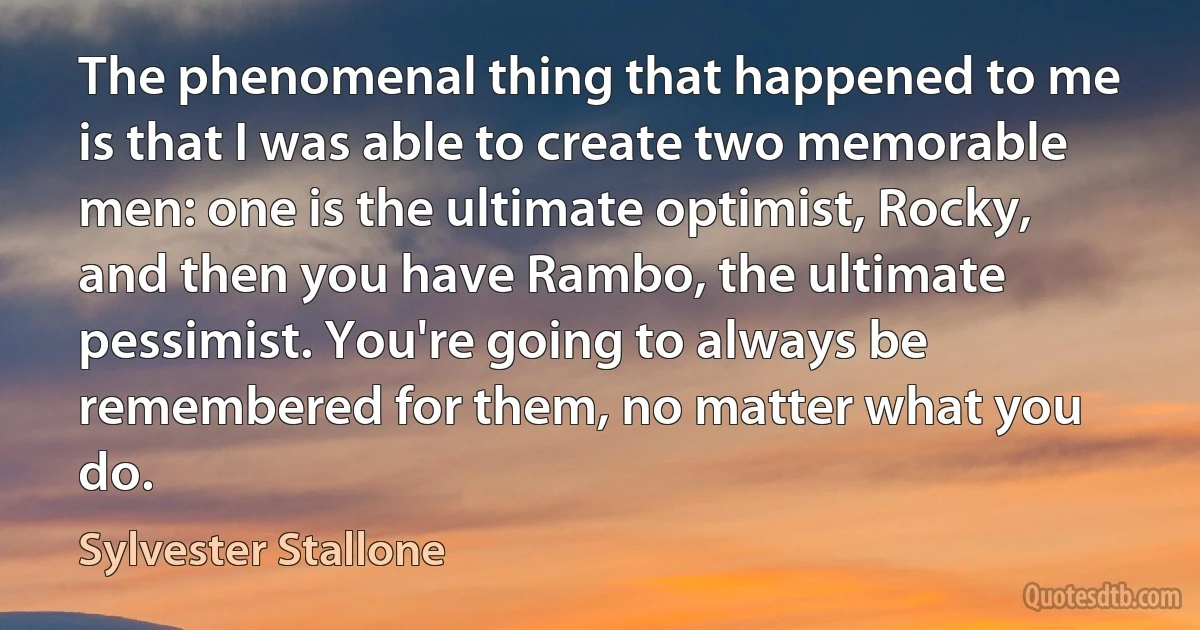 The phenomenal thing that happened to me is that I was able to create two memorable men: one is the ultimate optimist, Rocky, and then you have Rambo, the ultimate pessimist. You're going to always be remembered for them, no matter what you do. (Sylvester Stallone)