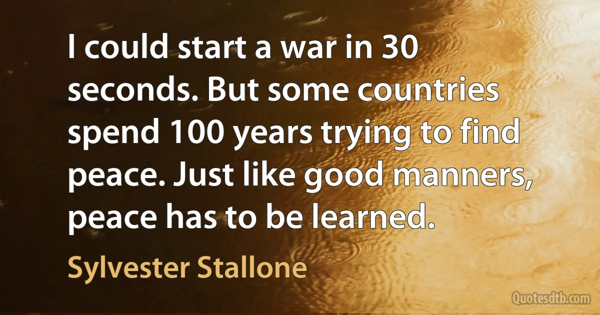 I could start a war in 30 seconds. But some countries spend 100 years trying to find peace. Just like good manners, peace has to be learned. (Sylvester Stallone)