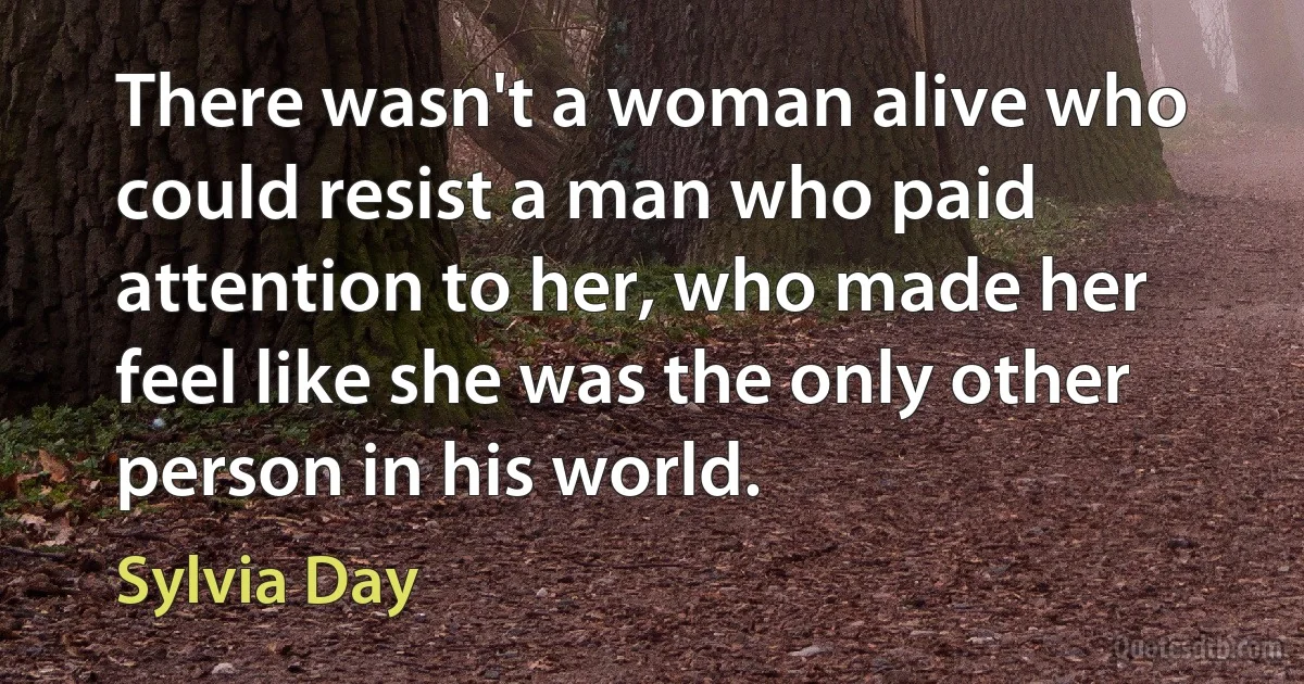 There wasn't a woman alive who could resist a man who paid attention to her, who made her feel like she was the only other person in his world. (Sylvia Day)