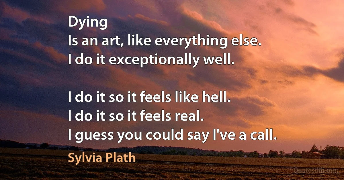 Dying
Is an art, like everything else.
I do it exceptionally well.

I do it so it feels like hell.
I do it so it feels real.
I guess you could say I've a call. (Sylvia Plath)