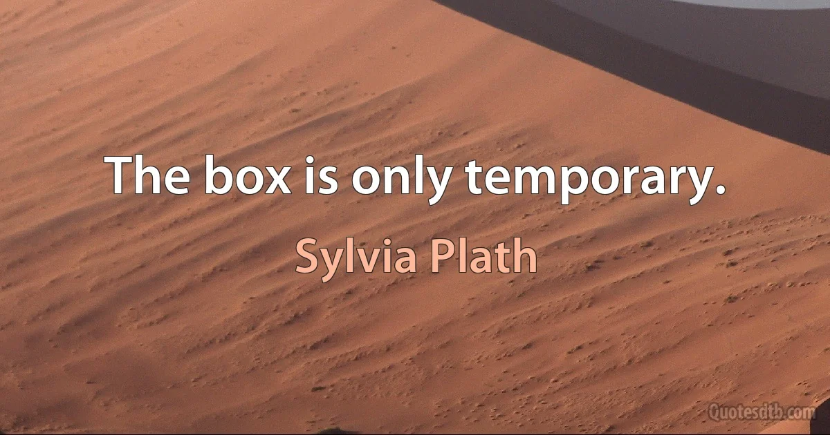 The box is only temporary. (Sylvia Plath)