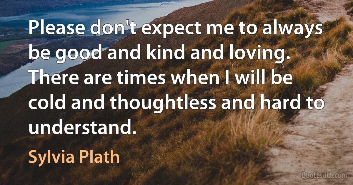 Please don't expect me to always be good and kind and loving. There are times when I will be cold and thoughtless and hard to understand. (Sylvia Plath)