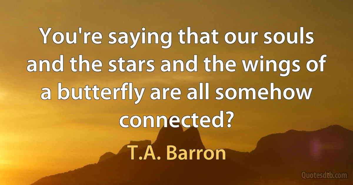 You're saying that our souls and the stars and the wings of a butterfly are all somehow connected? (T.A. Barron)