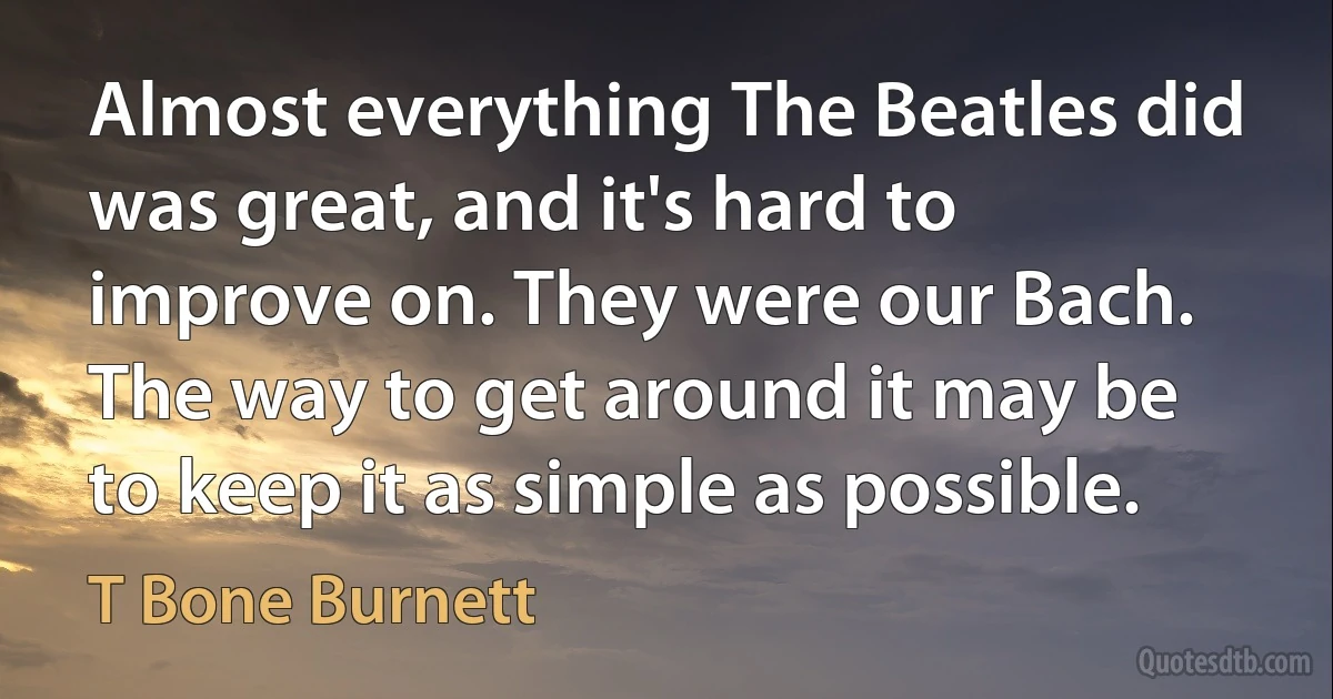 Almost everything The Beatles did was great, and it's hard to improve on. They were our Bach. The way to get around it may be to keep it as simple as possible. (T Bone Burnett)