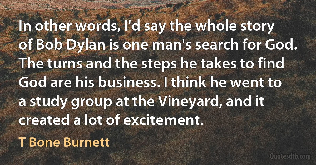 In other words, I'd say the whole story of Bob Dylan is one man's search for God. The turns and the steps he takes to find God are his business. I think he went to a study group at the Vineyard, and it created a lot of excitement. (T Bone Burnett)