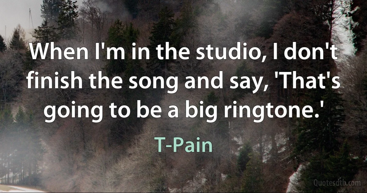 When I'm in the studio, I don't finish the song and say, 'That's going to be a big ringtone.' (T-Pain)