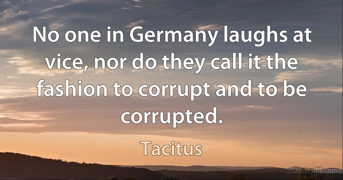 No one in Germany laughs at vice, nor do they call it the fashion to corrupt and to be corrupted. (Tacitus)