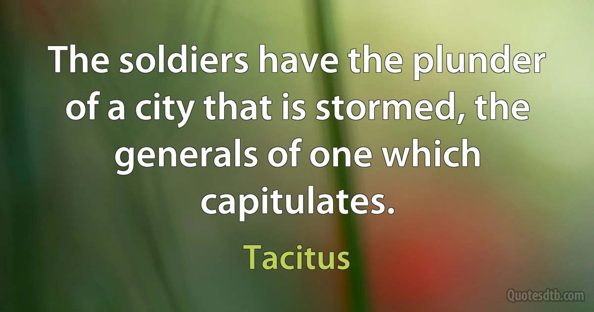 The soldiers have the plunder of a city that is stormed, the generals of one which capitulates. (Tacitus)