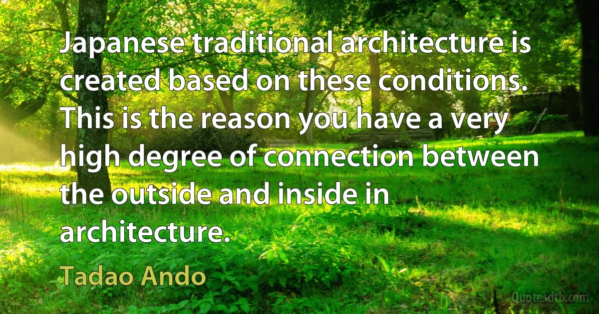 Japanese traditional architecture is created based on these conditions. This is the reason you have a very high degree of connection between the outside and inside in architecture. (Tadao Ando)