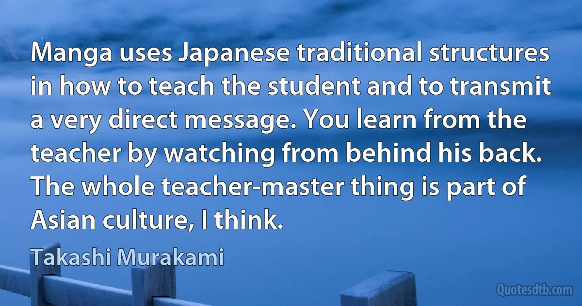 Manga uses Japanese traditional structures in how to teach the student and to transmit a very direct message. You learn from the teacher by watching from behind his back. The whole teacher-master thing is part of Asian culture, I think. (Takashi Murakami)