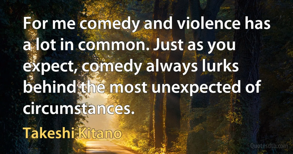 For me comedy and violence has a lot in common. Just as you expect, comedy always lurks behind the most unexpected of circumstances. (Takeshi Kitano)