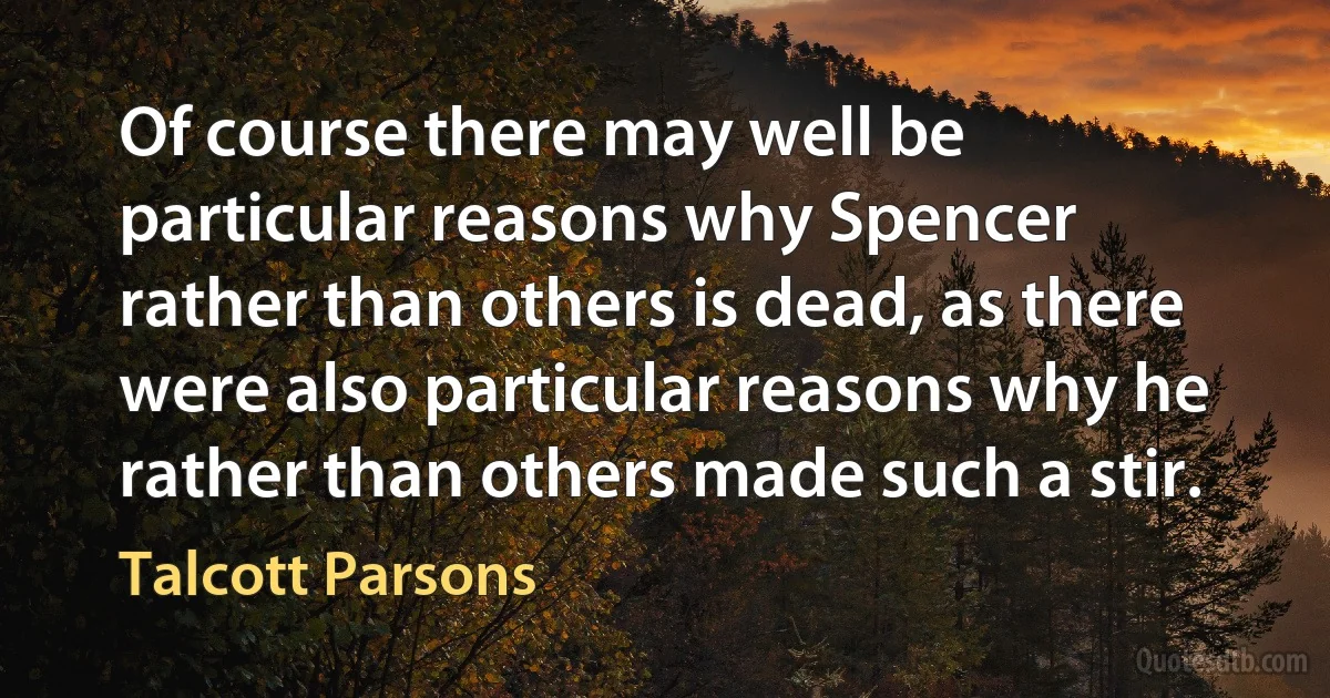 Of course there may well be particular reasons why Spencer rather than others is dead, as there were also particular reasons why he rather than others made such a stir. (Talcott Parsons)