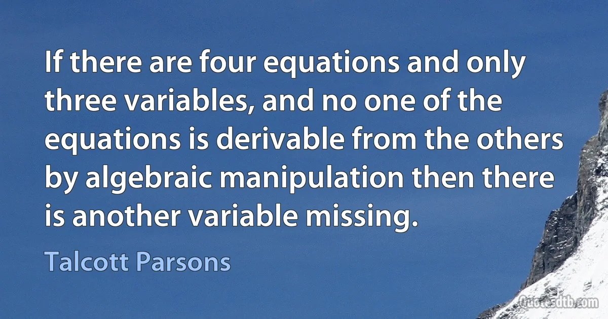 If there are four equations and only three variables, and no one of the equations is derivable from the others by algebraic manipulation then there is another variable missing. (Talcott Parsons)