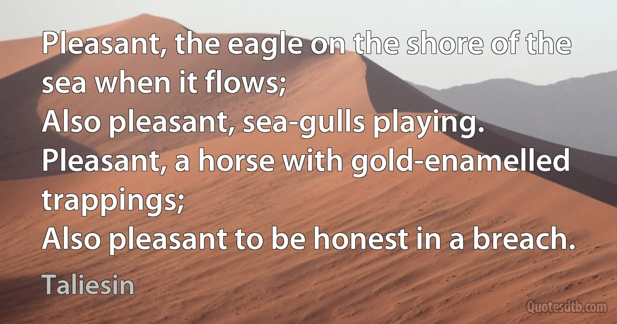 Pleasant, the eagle on the shore of the sea when it flows;
Also pleasant, sea-gulls playing.
Pleasant, a horse with gold-enamelled trappings;
Also pleasant to be honest in a breach. (Taliesin)