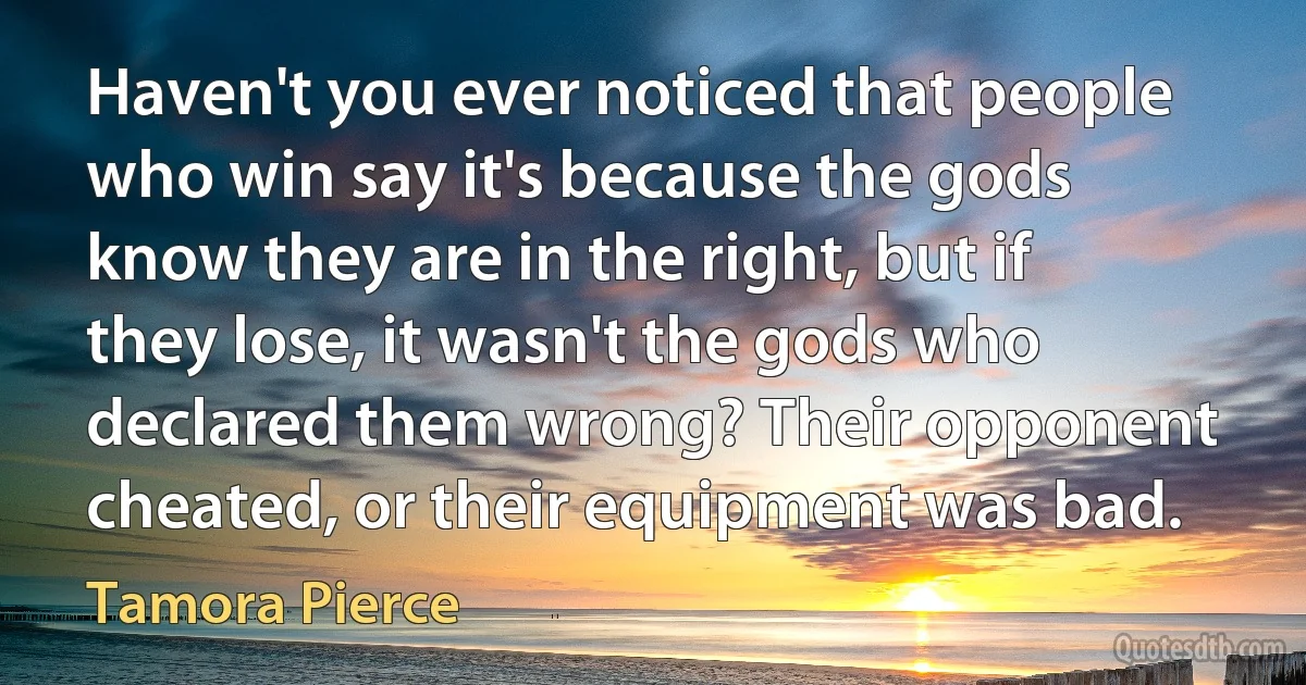 Haven't you ever noticed that people who win say it's because the gods know they are in the right, but if they lose, it wasn't the gods who declared them wrong? Their opponent cheated, or their equipment was bad. (Tamora Pierce)