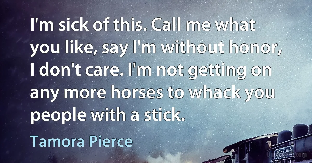 I'm sick of this. Call me what you like, say I'm without honor, I don't care. I'm not getting on any more horses to whack you people with a stick. (Tamora Pierce)