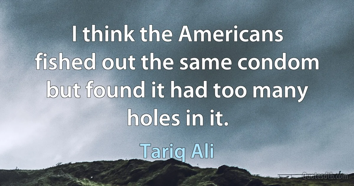 I think the Americans fished out the same condom but found it had too many holes in it. (Tariq Ali)