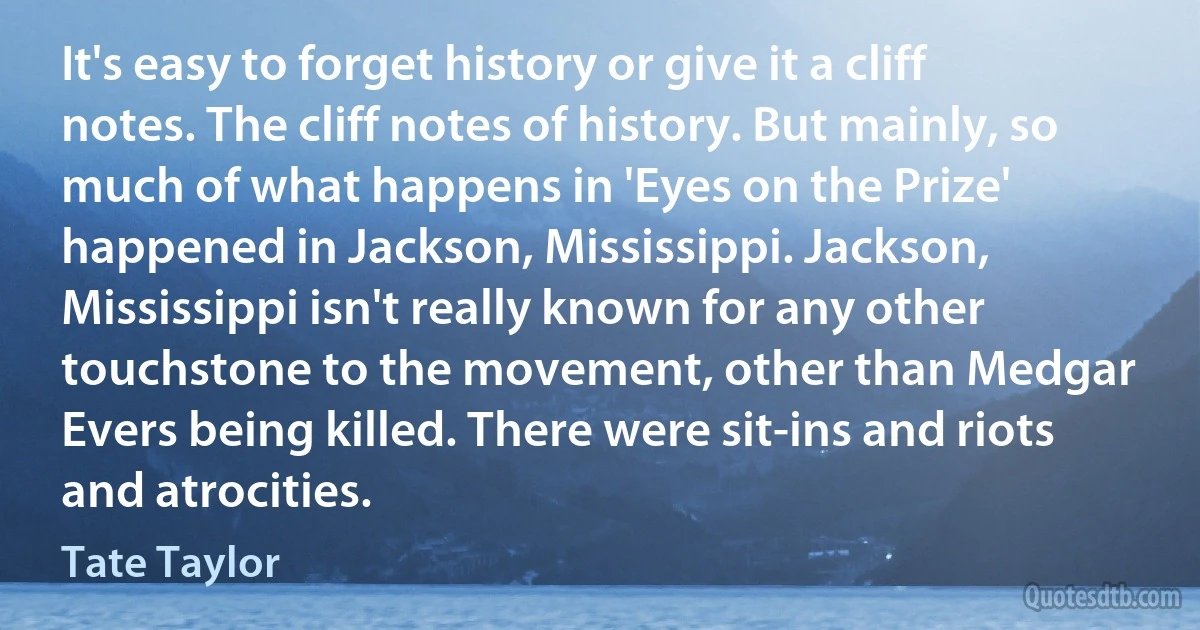 It's easy to forget history or give it a cliff notes. The cliff notes of history. But mainly, so much of what happens in 'Eyes on the Prize' happened in Jackson, Mississippi. Jackson, Mississippi isn't really known for any other touchstone to the movement, other than Medgar Evers being killed. There were sit-ins and riots and atrocities. (Tate Taylor)