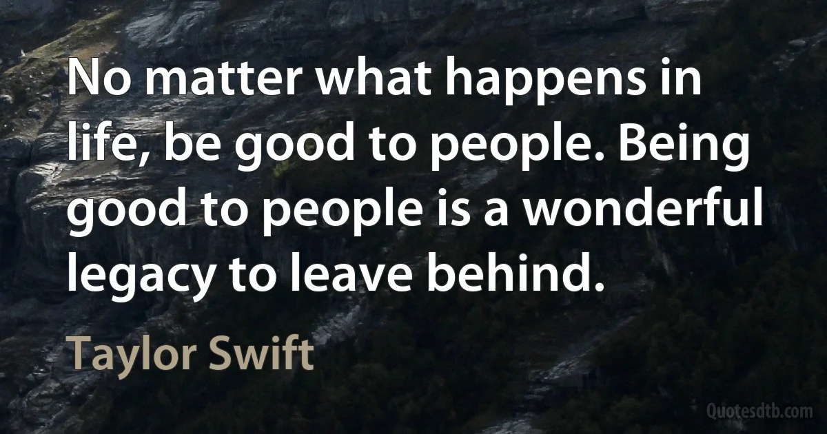 No matter what happens in life, be good to people. Being good to people is a wonderful legacy to leave behind. (Taylor Swift)