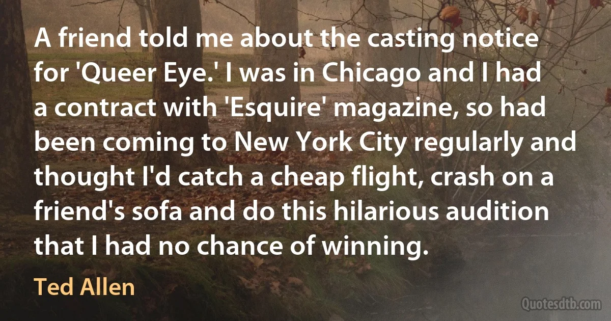 A friend told me about the casting notice for 'Queer Eye.' I was in Chicago and I had a contract with 'Esquire' magazine, so had been coming to New York City regularly and thought I'd catch a cheap flight, crash on a friend's sofa and do this hilarious audition that I had no chance of winning. (Ted Allen)