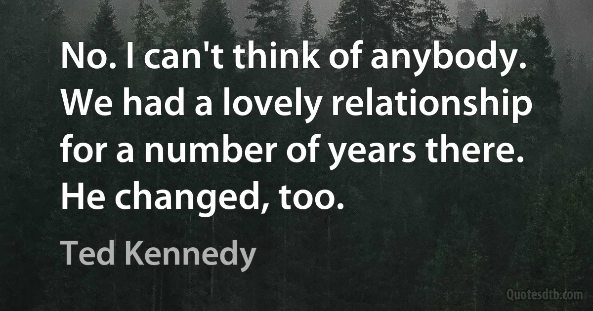 No. I can't think of anybody. We had a lovely relationship for a number of years there. He changed, too. (Ted Kennedy)