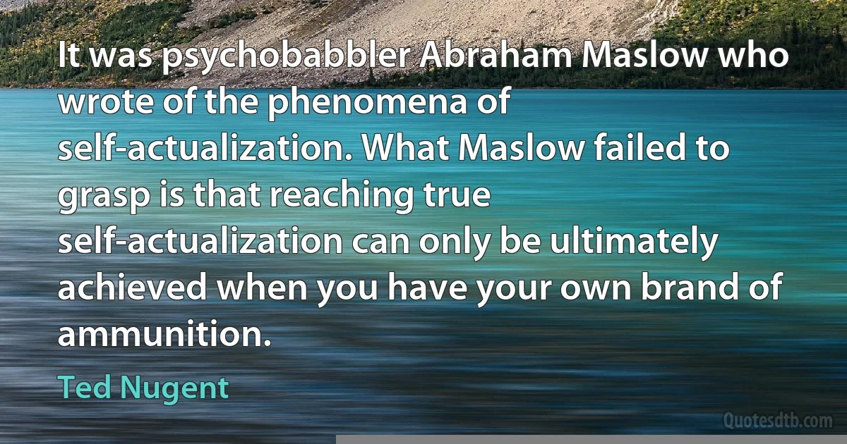 It was psychobabbler Abraham Maslow who wrote of the phenomena of self-actualization. What Maslow failed to grasp is that reaching true self-actualization can only be ultimately achieved when you have your own brand of ammunition. (Ted Nugent)