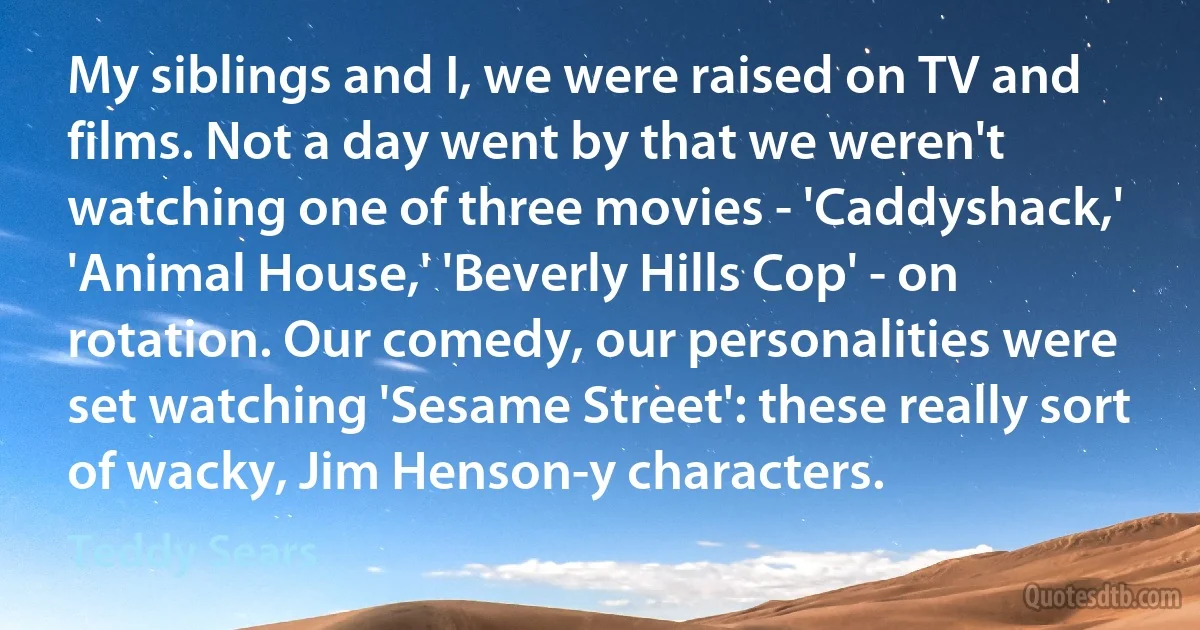 My siblings and I, we were raised on TV and films. Not a day went by that we weren't watching one of three movies - 'Caddyshack,' 'Animal House,' 'Beverly Hills Cop' - on rotation. Our comedy, our personalities were set watching 'Sesame Street': these really sort of wacky, Jim Henson-y characters. (Teddy Sears)