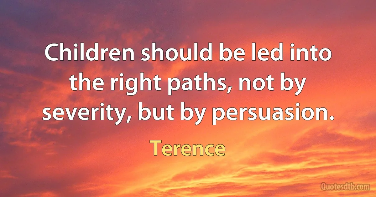 Children should be led into the right paths, not by severity, but by persuasion. (Terence)