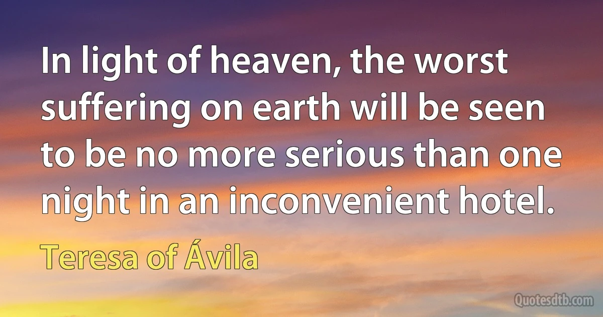 In light of heaven, the worst suffering on earth will be seen to be no more serious than one night in an inconvenient hotel. (Teresa of Ávila)