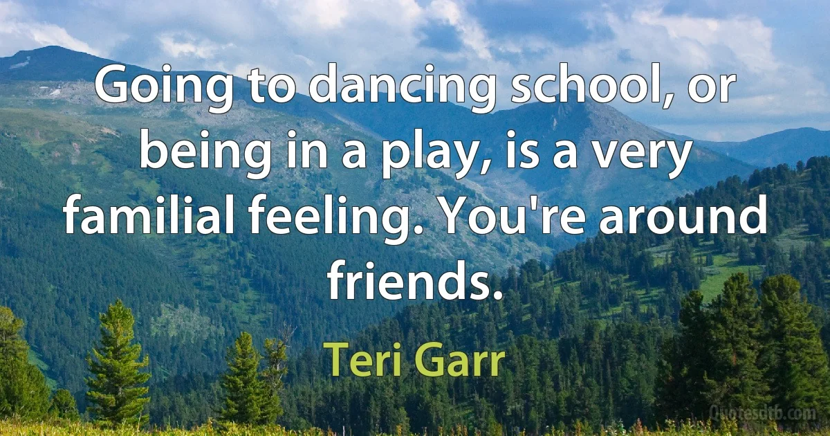 Going to dancing school, or being in a play, is a very familial feeling. You're around friends. (Teri Garr)