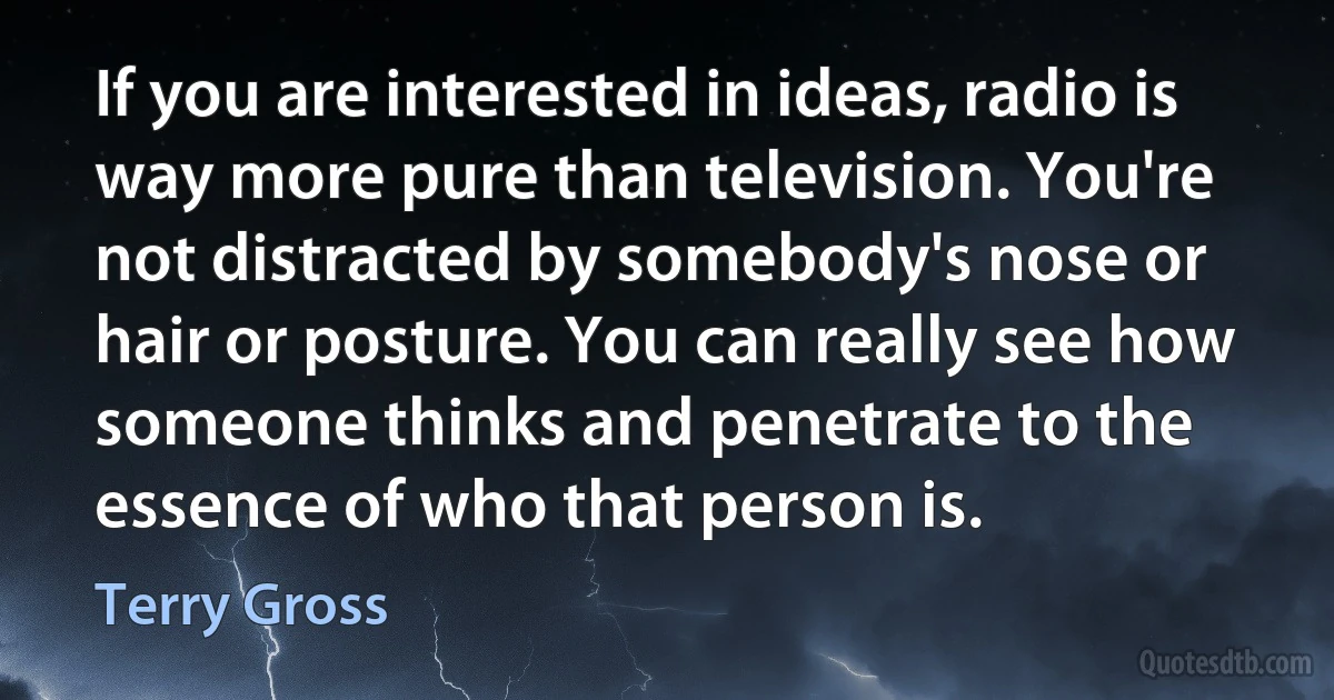 If you are interested in ideas, radio is way more pure than television. You're not distracted by somebody's nose or hair or posture. You can really see how someone thinks and penetrate to the essence of who that person is. (Terry Gross)