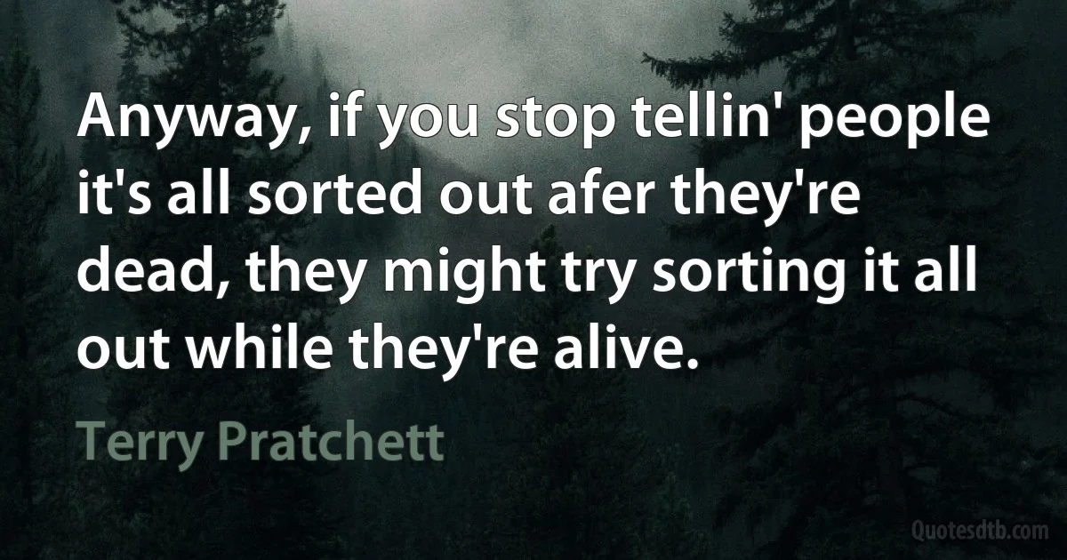 Anyway, if you stop tellin' people it's all sorted out afer they're dead, they might try sorting it all out while they're alive. (Terry Pratchett)