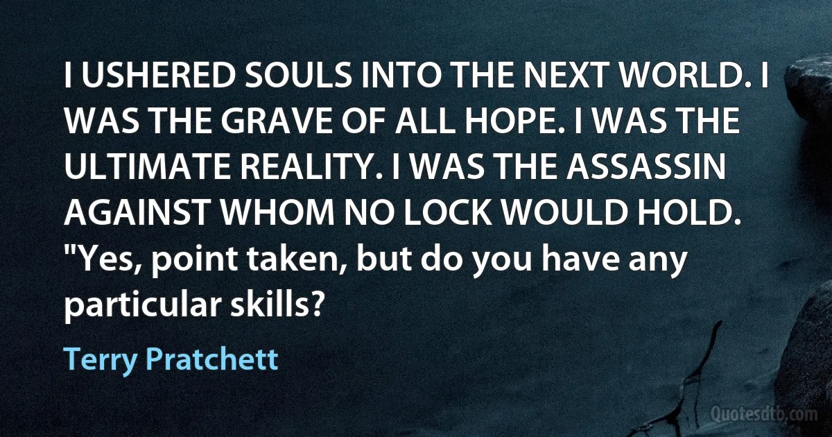 I USHERED SOULS INTO THE NEXT WORLD. I WAS THE GRAVE OF ALL HOPE. I WAS THE ULTIMATE REALITY. I WAS THE ASSASSIN AGAINST WHOM NO LOCK WOULD HOLD.
"Yes, point taken, but do you have any particular skills? (Terry Pratchett)