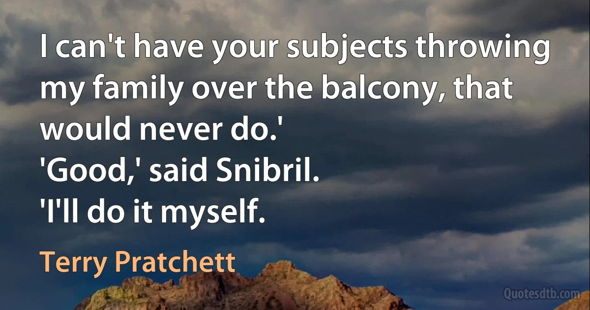 I can't have your subjects throwing my family over the balcony, that would never do.'
'Good,' said Snibril.
'I'll do it myself. (Terry Pratchett)