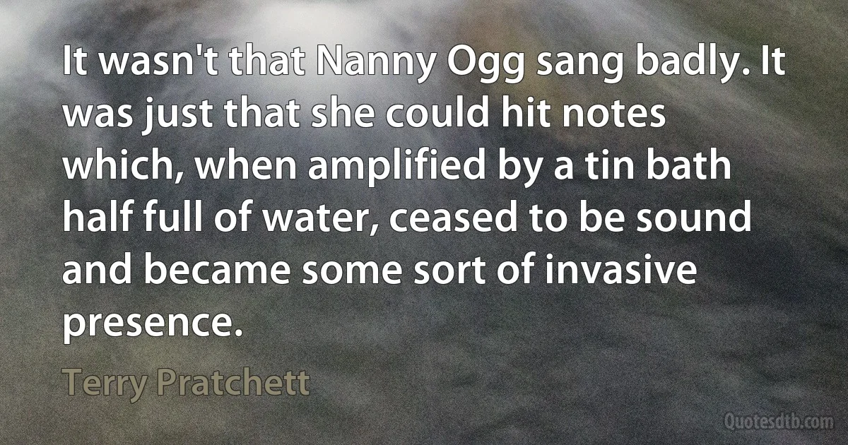 It wasn't that Nanny Ogg sang badly. It was just that she could hit notes which, when amplified by a tin bath half full of water, ceased to be sound and became some sort of invasive presence. (Terry Pratchett)