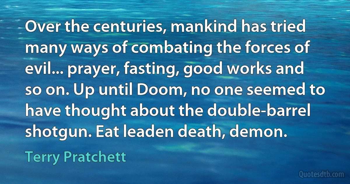 Over the centuries, mankind has tried many ways of combating the forces of evil... prayer, fasting, good works and so on. Up until Doom, no one seemed to have thought about the double-barrel shotgun. Eat leaden death, demon. (Terry Pratchett)