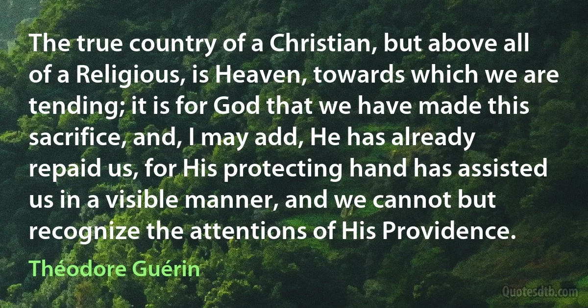 The true country of a Christian, but above all of a Religious, is Heaven, towards which we are tending; it is for God that we have made this sacrifice, and, I may add, He has already repaid us, for His protecting hand has assisted us in a visible manner, and we cannot but recognize the attentions of His Providence. (Théodore Guérin)