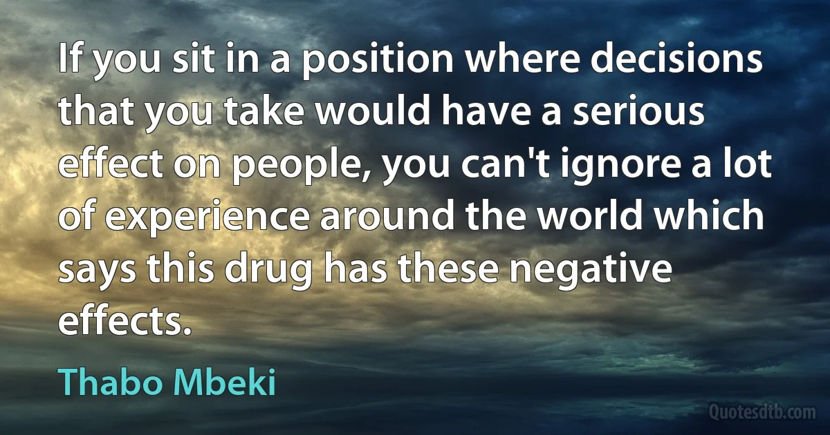 If you sit in a position where decisions that you take would have a serious effect on people, you can't ignore a lot of experience around the world which says this drug has these negative effects. (Thabo Mbeki)