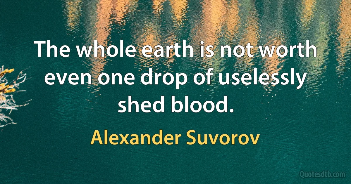 The whole earth is not worth even one drop of uselessly shed blood. (Alexander Suvorov)