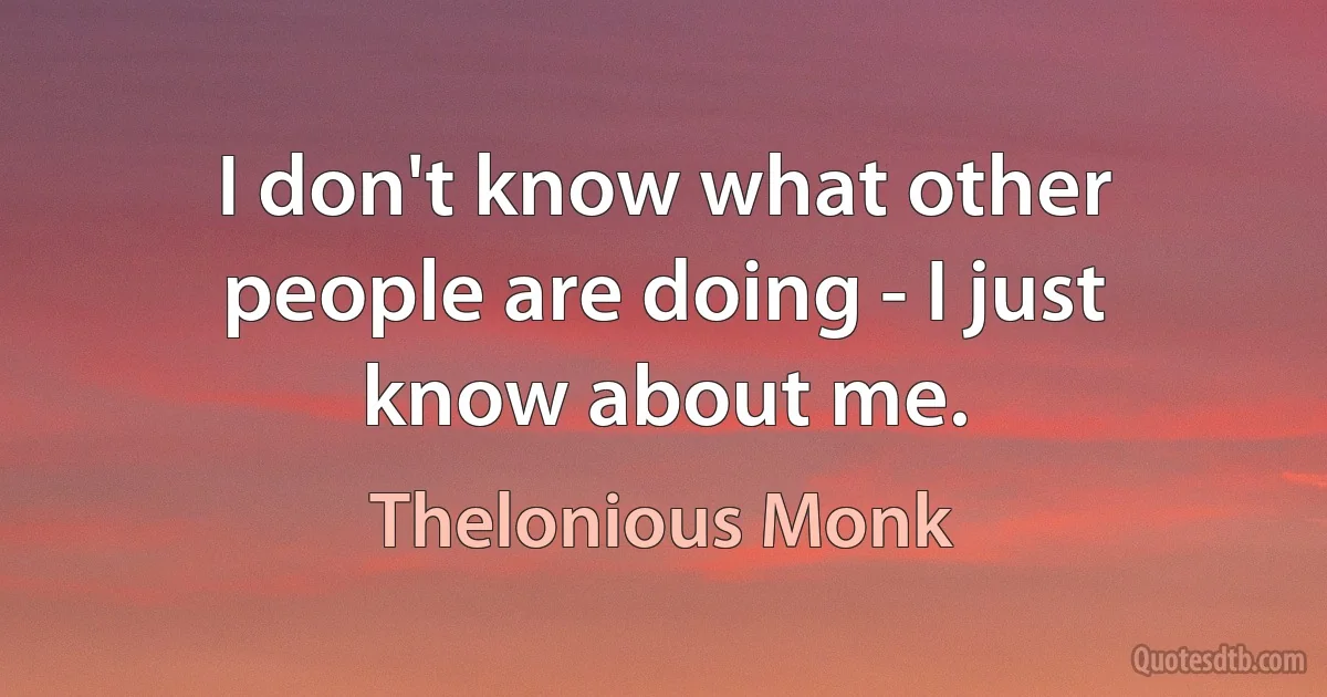 I don't know what other people are doing - I just know about me. (Thelonious Monk)