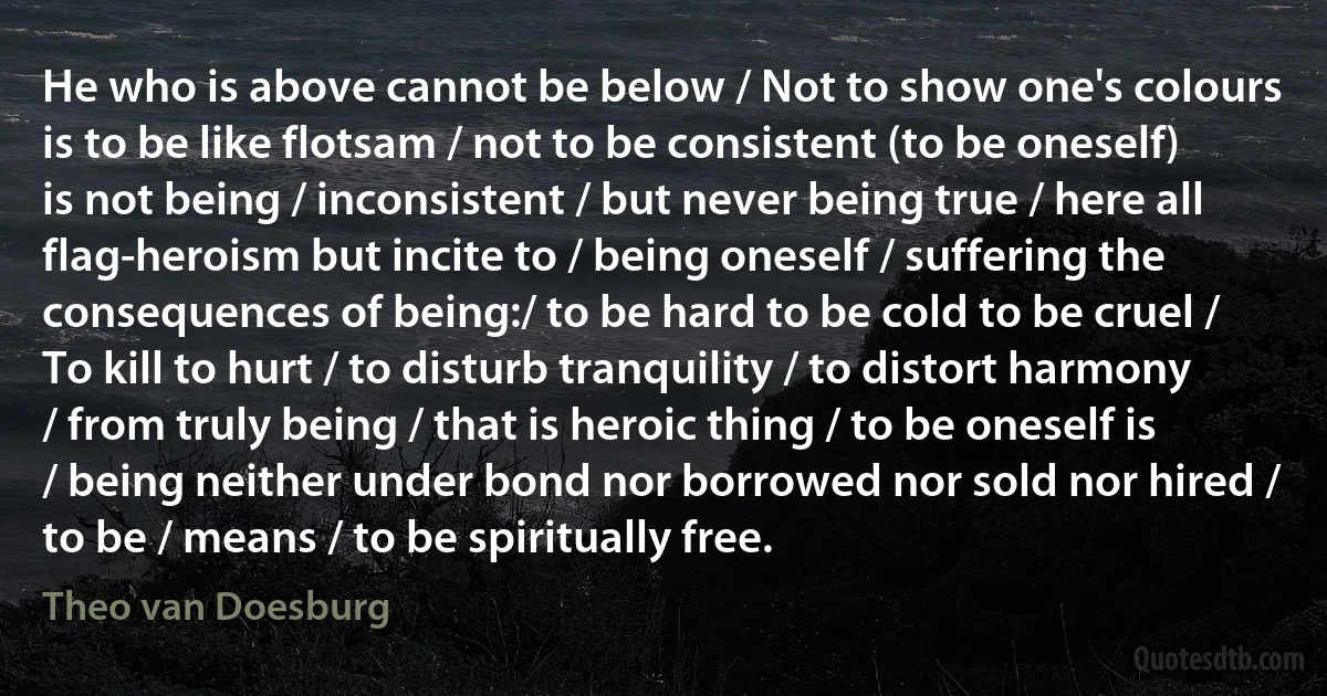 He who is above cannot be below / Not to show one's colours is to be like flotsam / not to be consistent (to be oneself) is not being / inconsistent / but never being true / here all flag-heroism but incite to / being oneself / suffering the consequences of being:/ to be hard to be cold to be cruel / To kill to hurt / to disturb tranquility / to distort harmony / from truly being / that is heroic thing / to be oneself is / being neither under bond nor borrowed nor sold nor hired / to be / means / to be spiritually free. (Theo van Doesburg)