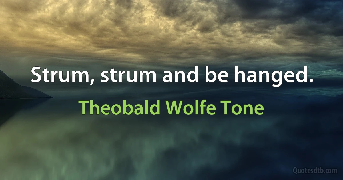 Strum, strum and be hanged. (Theobald Wolfe Tone)