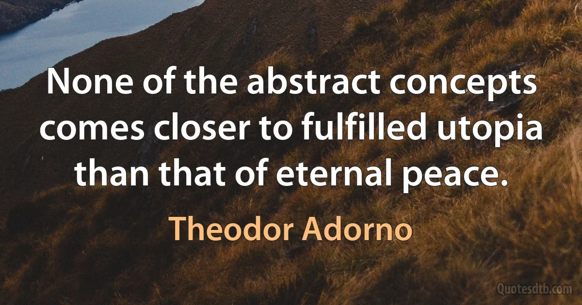 None of the abstract concepts comes closer to fulfilled utopia than that of eternal peace. (Theodor Adorno)