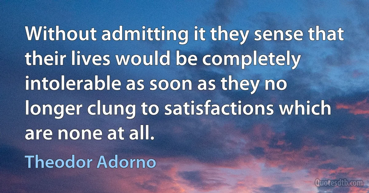 Without admitting it they sense that their lives would be completely intolerable as soon as they no longer clung to satisfactions which are none at all. (Theodor Adorno)